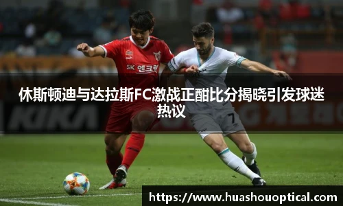 休斯顿迪与达拉斯FC激战正酣比分揭晓引发球迷热议